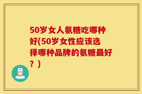 50岁女人氨糖吃哪种好(50岁女性应该选择哪种品牌的氨糖最好？)