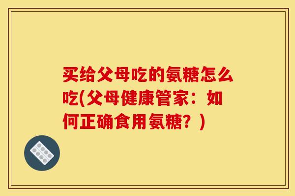 买给父母吃的氨糖怎么吃(父母健康管家：如何正确食用氨糖？)