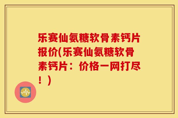 乐赛仙氨糖软骨素钙片报价(乐赛仙氨糖软骨素钙片：价格一网打尽！)
