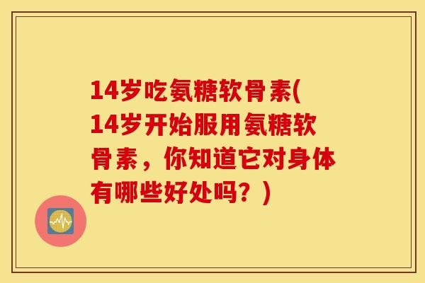 14岁吃氨糖软骨素(14岁开始服用氨糖软骨素，你知道它对身体有哪些好处吗？)