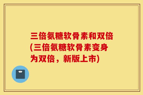 三倍氨糖软骨素和双倍(三倍氨糖软骨素变身为双倍，新版上市)