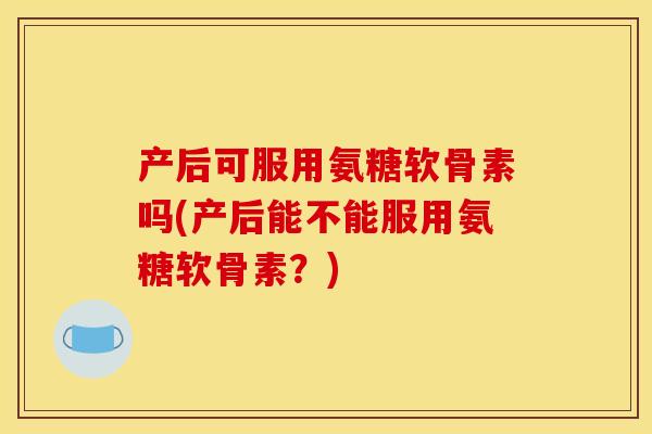 产后可服用氨糖软骨素吗(产后能不能服用氨糖软骨素？)