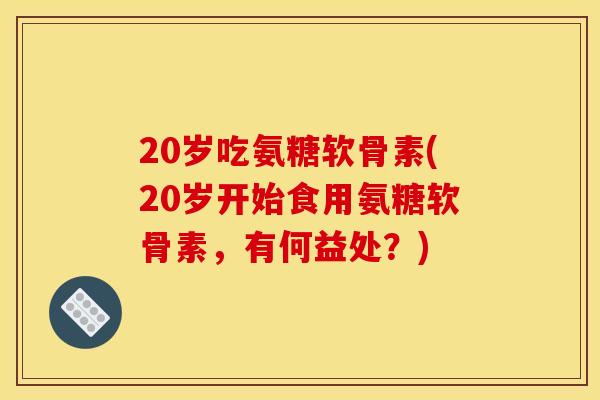 20岁吃氨糖软骨素(20岁开始食用氨糖软骨素，有何益处？)