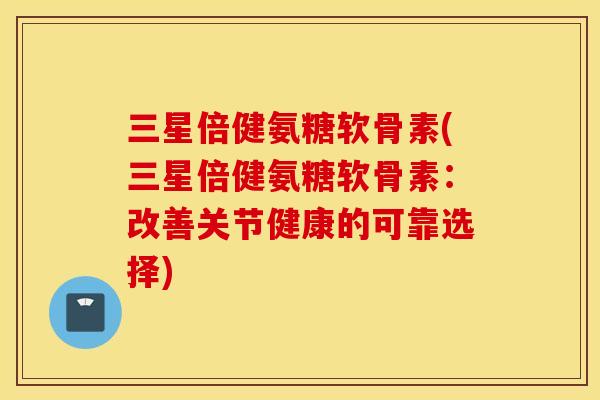 三星倍健氨糖软骨素(三星倍健氨糖软骨素：改善关节健康的可靠选择)