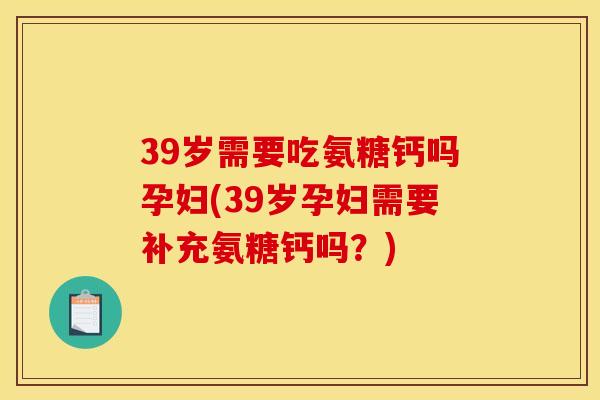 39岁需要吃氨糖钙吗孕妇(39岁孕妇需要补充氨糖钙吗？)