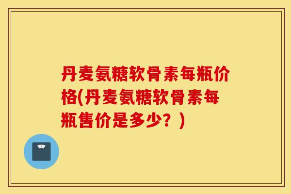 丹麦氨糖软骨素每瓶价格(丹麦氨糖软骨素每瓶售价是多少？)
