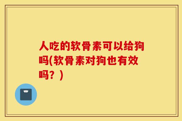 人吃的软骨素可以给狗吗(软骨素对狗也有效吗？)