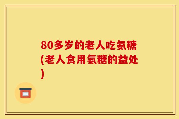 80多岁的老人吃氨糖(老人食用氨糖的益处)