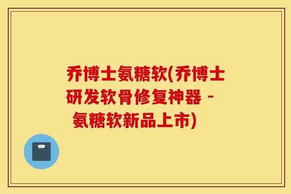 乔博士氨糖软(乔博士研发软骨修复神器 - 氨糖软新品上市)