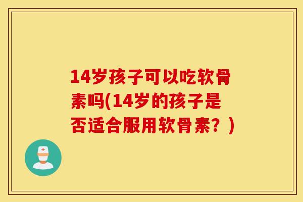 14岁孩子可以吃软骨素吗(14岁的孩子是否适合服用软骨素？)
