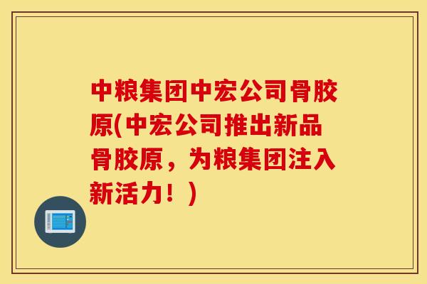 中粮集团中宏公司骨胶原(中宏公司推出新品骨胶原，为粮集团注入新活力！)
