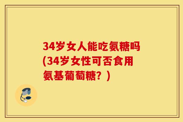 34岁女人能吃氨糖吗(34岁女性可否食用氨基葡萄糖？)
