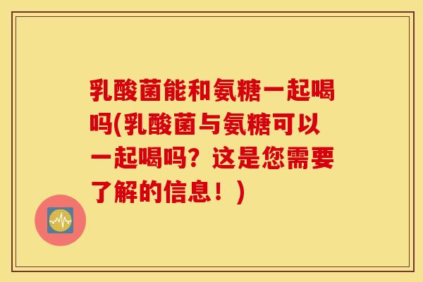乳酸菌能和氨糖一起喝吗(乳酸菌与氨糖可以一起喝吗？这是您需要了解的信息！)