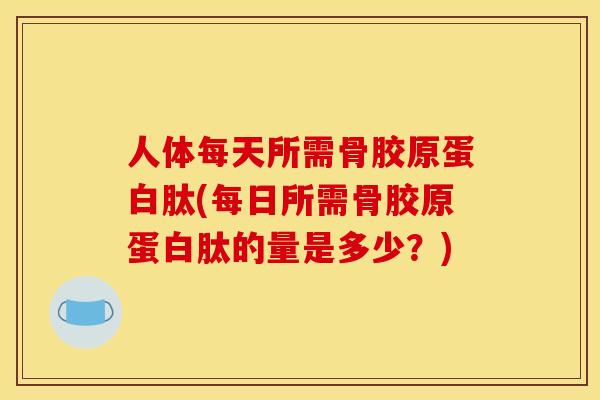 人体每天所需骨胶原蛋白肽(每日所需骨胶原蛋白肽的量是多少？)