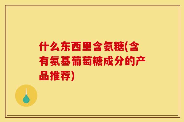 什么东西里含氨糖(含有氨基葡萄糖成分的产品推荐)