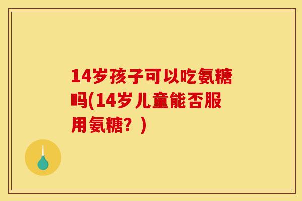 14岁孩子可以吃氨糖吗(14岁儿童能否服用氨糖？)