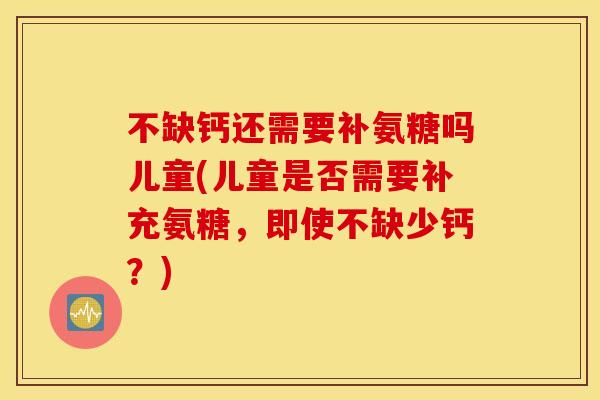 不缺钙还需要补氨糖吗儿童(儿童是否需要补充氨糖，即使不缺少钙？)