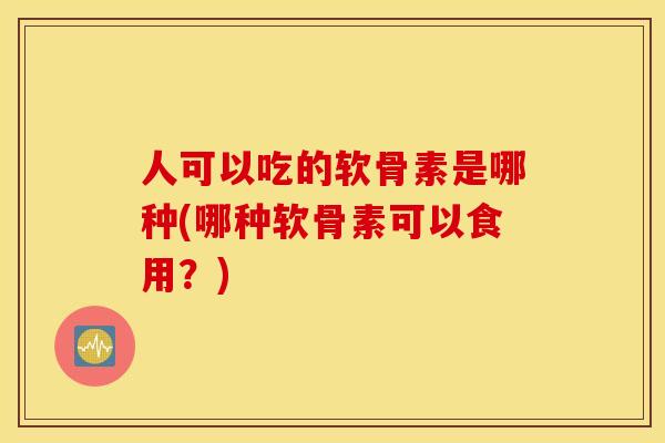 人可以吃的软骨素是哪种(哪种软骨素可以食用？)