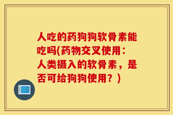 人吃的药狗狗软骨素能吃吗(药物交叉使用：人类摄入的软骨素，是否可给狗狗使用？)