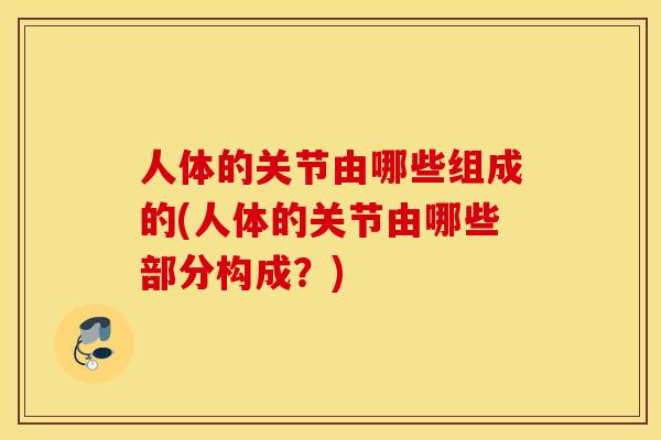 人体的关节由哪些组成的(人体的关节由哪些部分构成？)