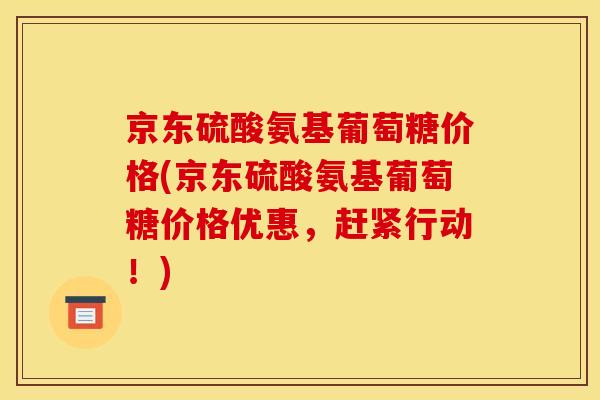 京东硫酸氨基葡萄糖价格(京东硫酸氨基葡萄糖价格优惠，赶紧行动！)