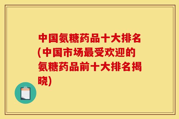 中国氨糖药品十大排名(中国市场最受欢迎的氨糖药品前十大排名揭晓)