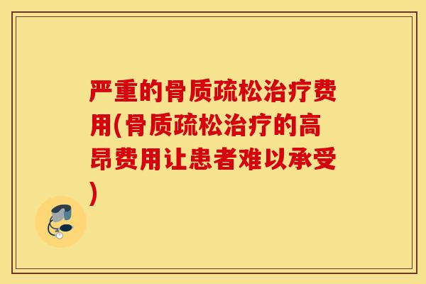 严重的骨质疏松治疗费用(骨质疏松治疗的高昂费用让患者难以承受)