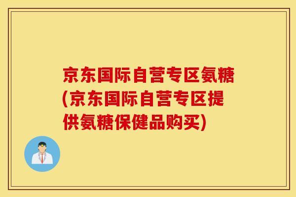 京东国际自营专区氨糖(京东国际自营专区提供氨糖保健品购买)