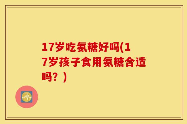 17岁吃氨糖好吗(17岁孩子食用氨糖合适吗？)