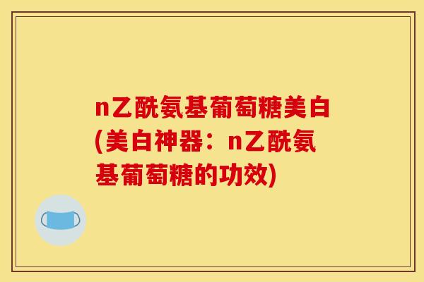 n乙酰氨基葡萄糖美白(美白神器：n乙酰氨基葡萄糖的功效)