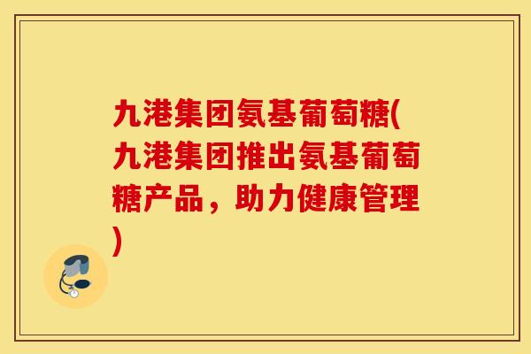 九港集团氨基葡萄糖(九港集团推出氨基葡萄糖产品，助力健康管理)
