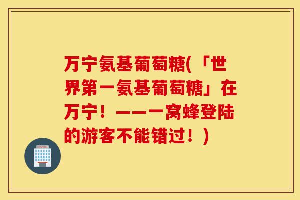 万宁氨基葡萄糖(「世界第一氨基葡萄糖」在万宁!——一窝蜂登陆的游客不能错过!) 万宁氨基葡萄糖(「世界第一氨基葡萄糖」在万宁!——一窝蜂登陆的游客不能错过!)