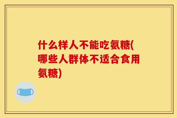 什么样人不能吃氨糖(哪些人群体不适合食用氨糖)