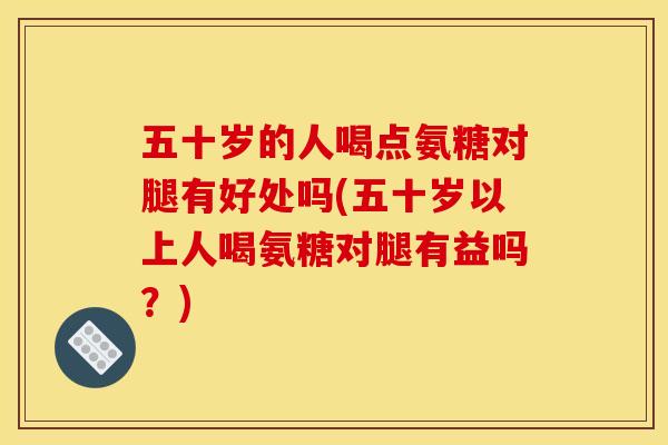五十岁的人喝点氨糖对腿有好处吗(五十岁以上人喝氨糖对腿有益吗？)