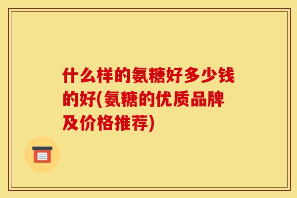 什么样的氨糖好多少钱的好(氨糖的优质品牌及价格推荐)