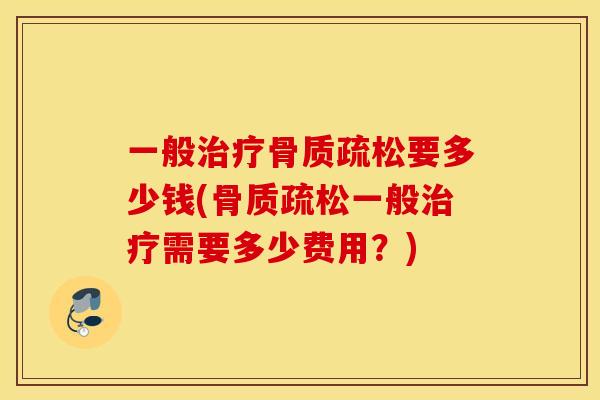 一般治疗骨质疏松要多少钱(骨质疏松一般治疗需要多少费用？)