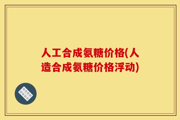 人工合成氨糖价格(人造合成氨糖价格浮动)