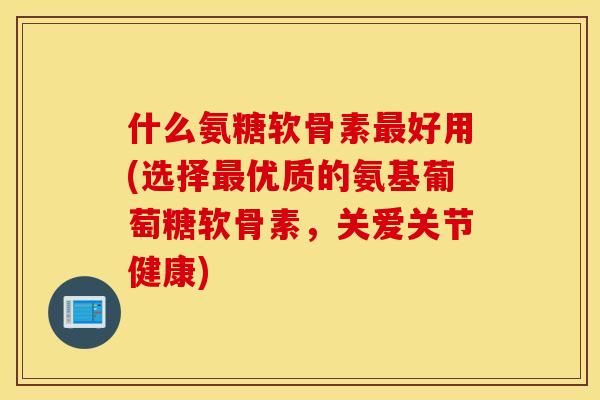 什么氨糖软骨素最好用(选择最优质的氨基葡萄糖软骨素，关爱关节健康)