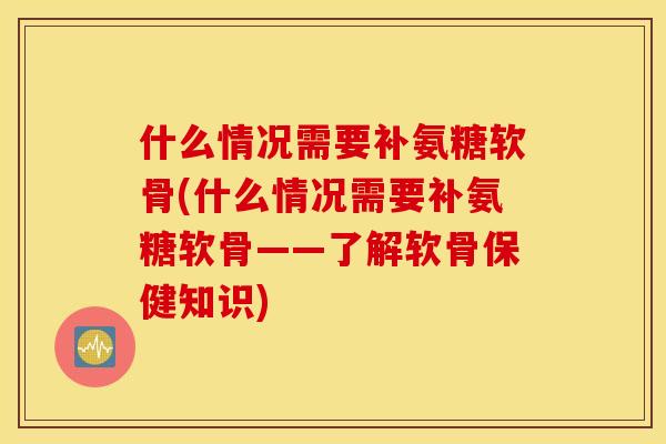 什么情况需要补氨糖软骨(什么情况需要补氨糖软骨——了解软骨保健知识)
