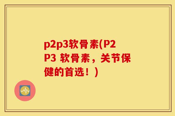 p2p3软骨素(P2P3 软骨素，关节保健的首选！)