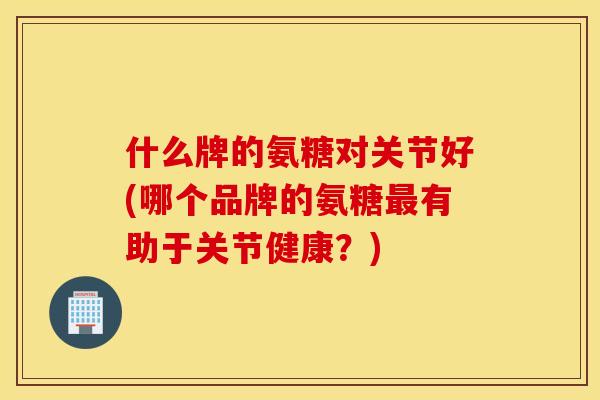 什么牌的氨糖对关节好(哪个品牌的氨糖最有助于关节健康？)