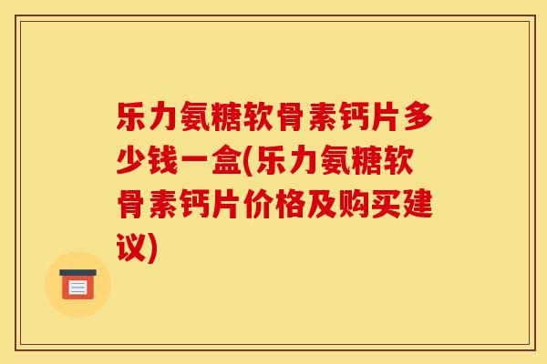 乐力氨糖软骨素钙片多少钱一盒(乐力氨糖软骨素钙片价格及购买建议)