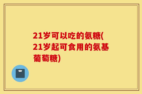21岁可以吃的氨糖(21岁起可食用的氨基葡萄糖)