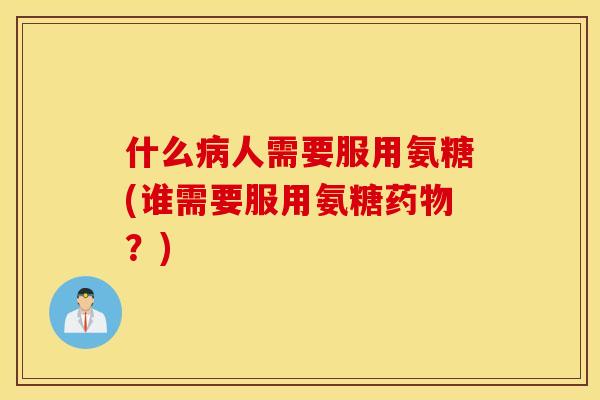 什么病人需要服用氨糖(谁需要服用氨糖药物？)