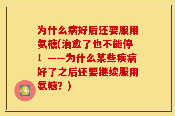 为什么病好后还要服用氨糖(治愈了也不能停！——为什么某些疾病好了之后还要继续服用氨糖？)