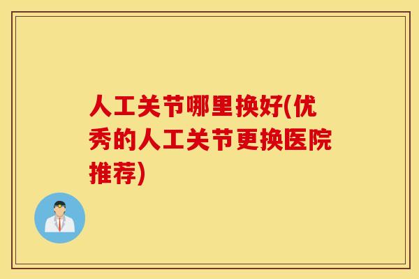 人工关节哪里换好(优秀的人工关节更换医院推荐)