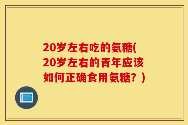 20岁左右吃的氨糖(20岁左右的青年应该如何正确食用氨糖？)