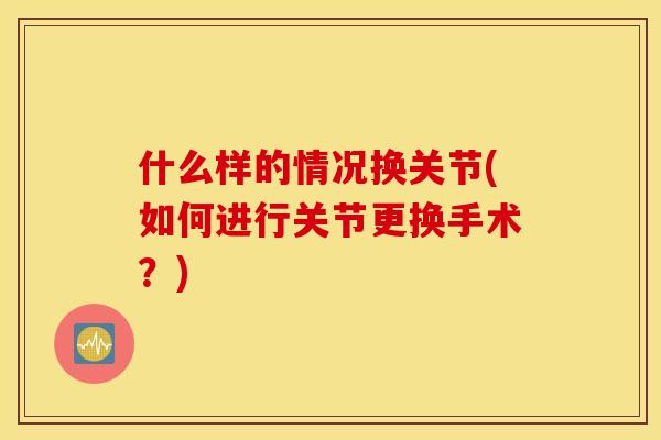 什么样的情况换关节(如何进行关节更换手术？)
