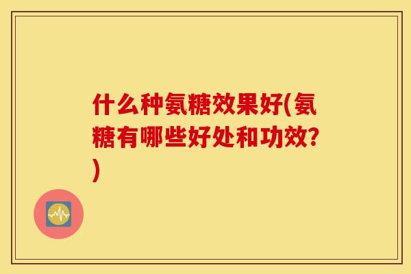 什么种氨糖效果好(氨糖有哪些好处和功效?) 什么种氨糖效果好(氨糖有哪些好处和功效?)