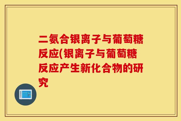 二氨合银离子与葡萄糖反应(银离子与葡萄糖反应产生新化合物的研究 二氨合银离子与葡萄糖反应(银离子与葡萄糖反应产生新化合物的研究